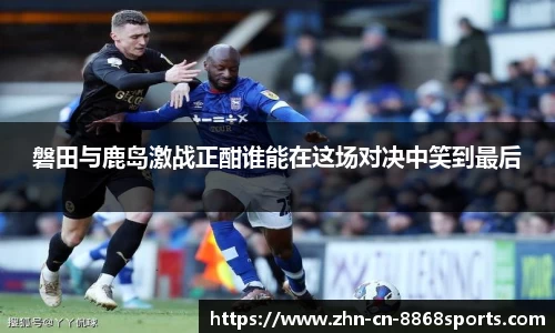 磐田与鹿岛激战正酣谁能在这场对决中笑到最后
